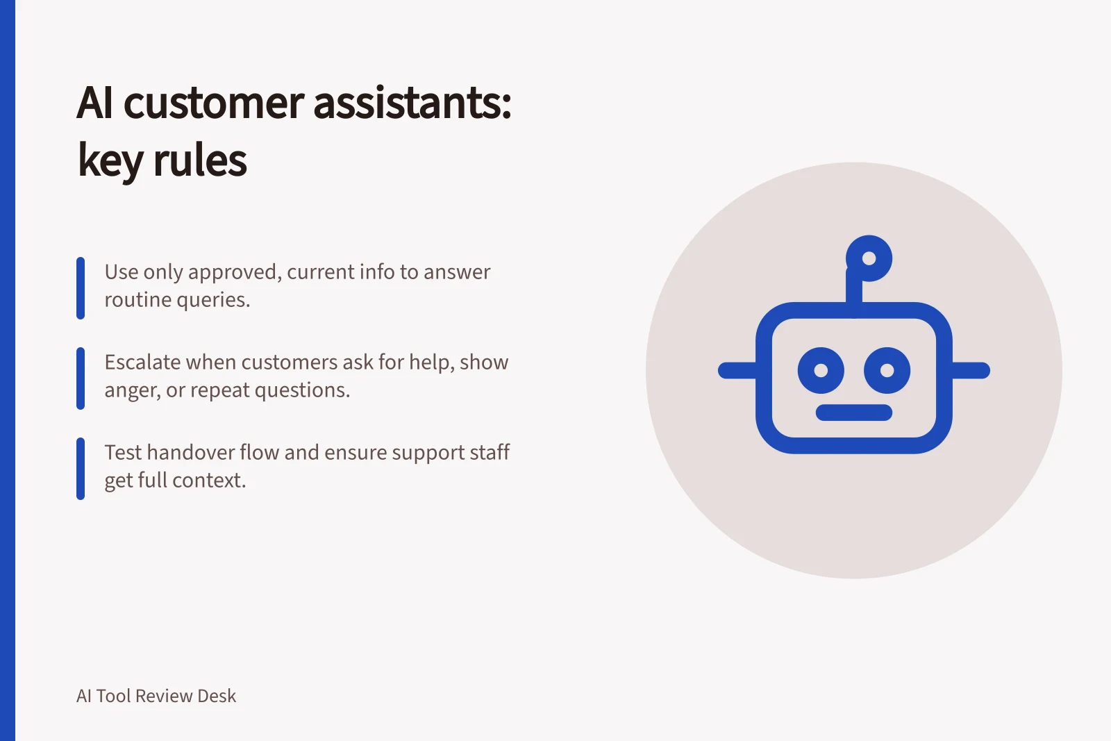 AI customer assistants: key rules: Use only approved, current info to answer routine queries.; Escalate when customers ask for help, show anger, or repeat questions.; Test handover flow and ensure support staff get full context.