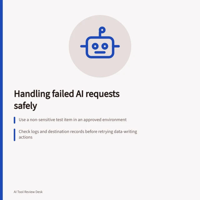 Handling failed AI requests safely: Use a non-sensitive test item in an approved environment; Check logs and destination records before retrying data-writing actions; Follow API guidelines for retry delays and cap attempts. Checking how a tool handles a failed request