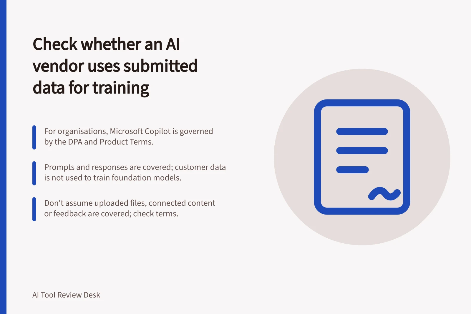 Check whether an AI vendor uses submitted data for training: For organisations, Microsoft Copilot is governed by the DPA and Product Terms.; Prompts and responses are covered; customer data is not used to train foundation models.; Don’t assume uploaded files, connected content or feedback are covered; check terms.