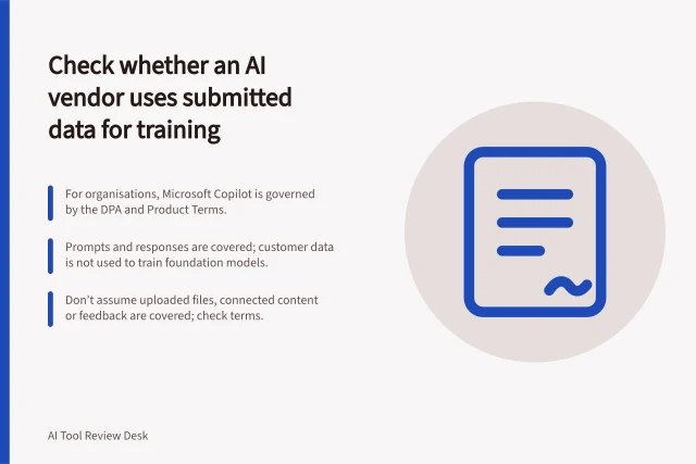 Check whether an AI vendor uses submitted data for training: For organisations, Microsoft Copilot is governed by the DPA and Product Terms.; Prompts and responses are covered; customer data is not used to train foundation models.; Don’t assume uploaded files, connected content or feedback are covered; check terms. Check whether an AI vendor uses submitted data for training