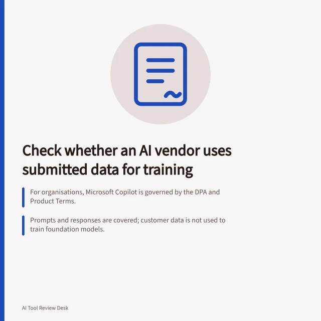 Check whether an AI vendor uses submitted data for training: For organisations, Microsoft Copilot is governed by the DPA and Product Terms.; Prompts and responses are covered; customer data is not used to train foundation models.; Don’t assume uploaded files, connected content or feedback are covered; check terms. Check whether an AI vendor uses submitted data for training