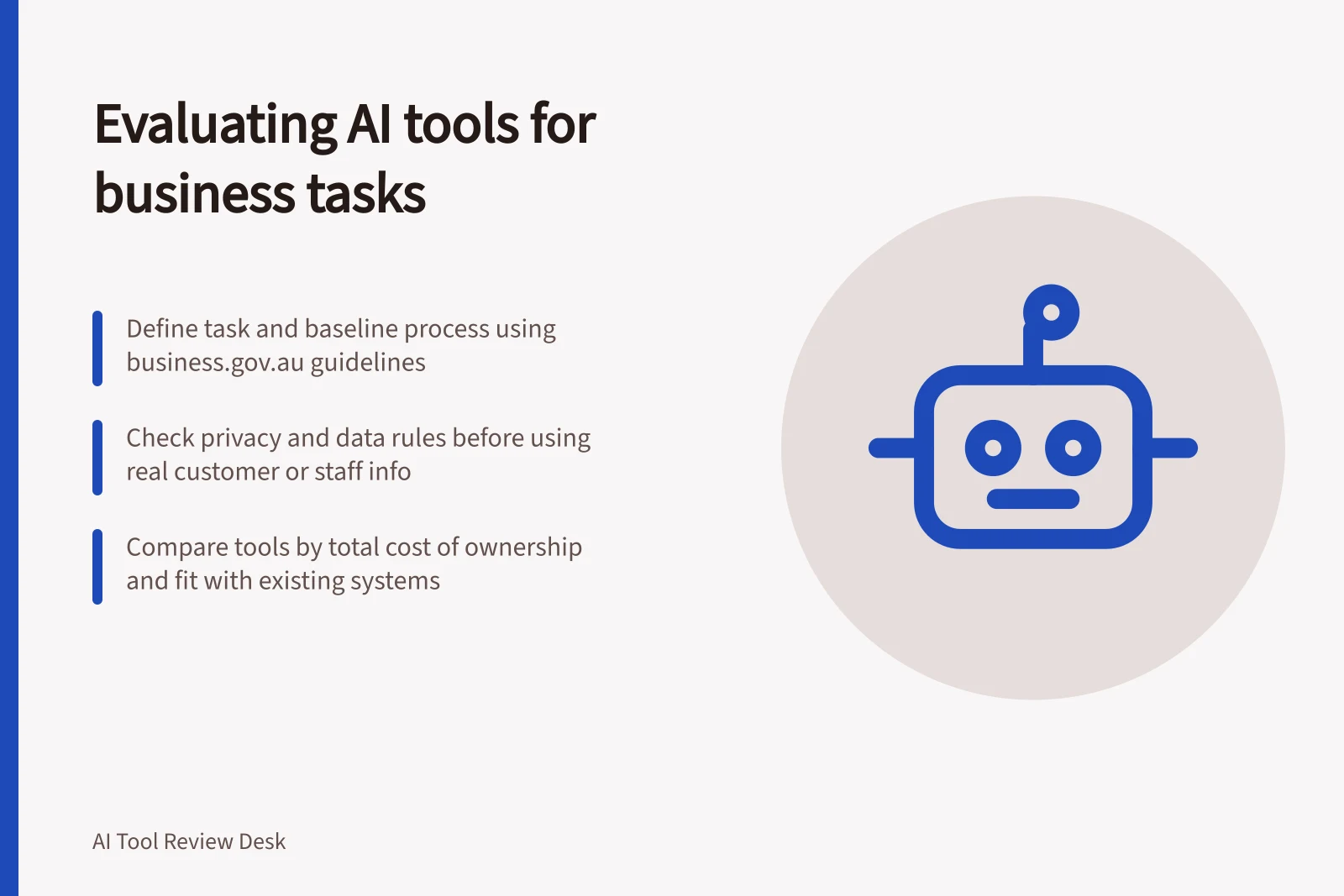 Evaluating AI tools for business tasks: Define task and baseline process using business.gov.au guidelines; Check privacy and data rules before using real customer or staff info; Compare tools by total cost of ownership and fit with existing systems