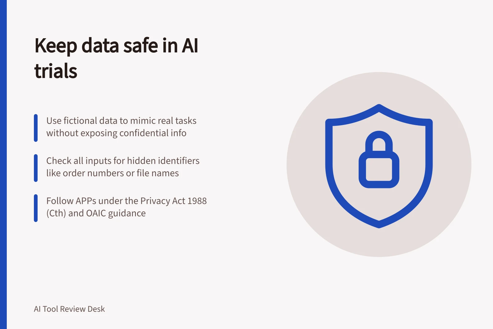 Keep data safe in AI trials: Use fictional data to mimic real tasks without exposing confidential info; Check all inputs for hidden identifiers like order numbers or file names; Follow APPs under the Privacy Act 1988 (Cth) and OAIC guidance