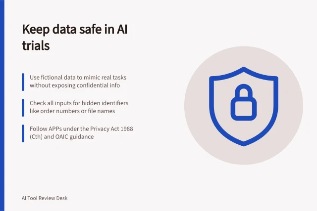 Keep data safe in AI trials: Use fictional data to mimic real tasks without exposing confidential info; Check all inputs for hidden identifiers like order numbers or file names; Follow APPs under the Privacy Act 1988 (Cth) and OAIC guidance. Keeping confidential data out of a public tool trial