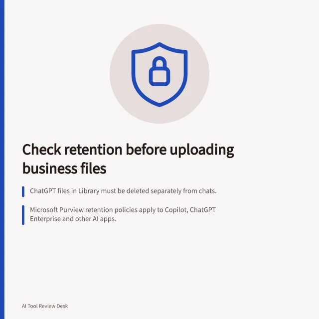 Check retention before uploading business files: ChatGPT files in Library must be deleted separately from chats.; Microsoft Purview retention policies apply to Copilot, ChatGPT Enterprise and other AI apps.; Deletion in one location doesn't remove copies saved in projects or shared outputs. Reviewing retention settings before uploading business files