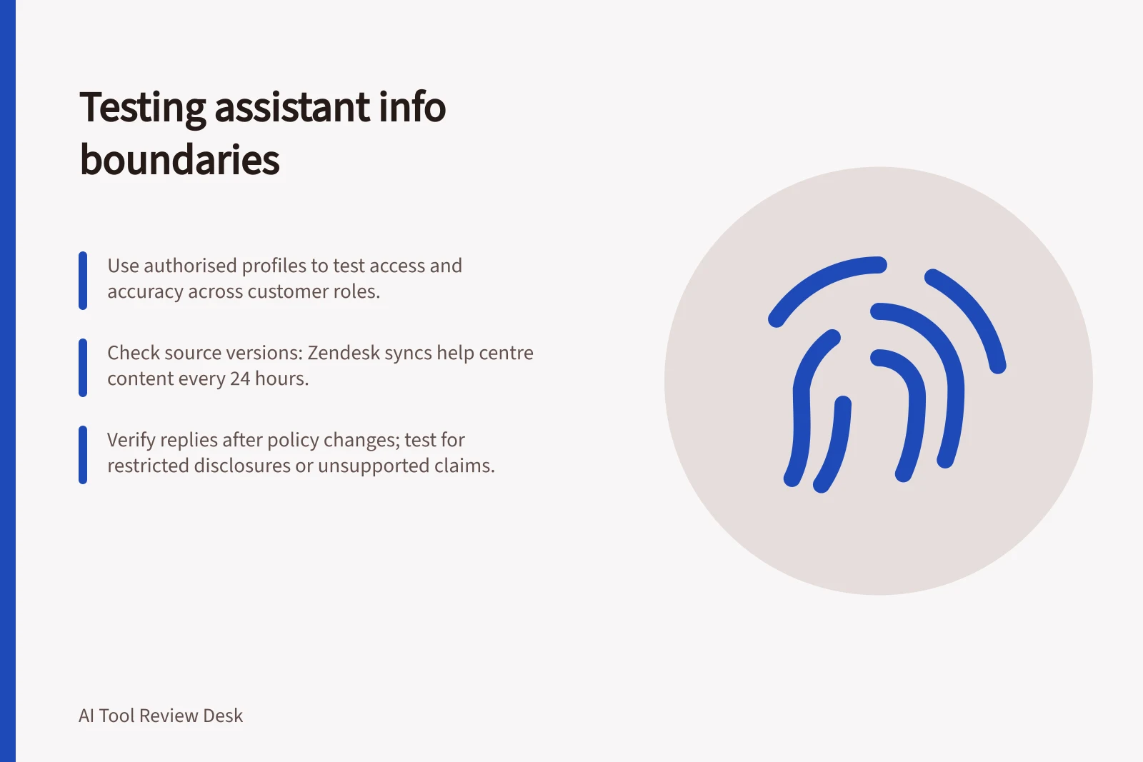 Testing assistant info boundaries: Use authorised profiles to test access and accuracy across customer roles.; Check source versions: Zendesk syncs help centre content every 24 hours.; Verify replies after policy changes; test for restricted disclosures or unsupported claims.
