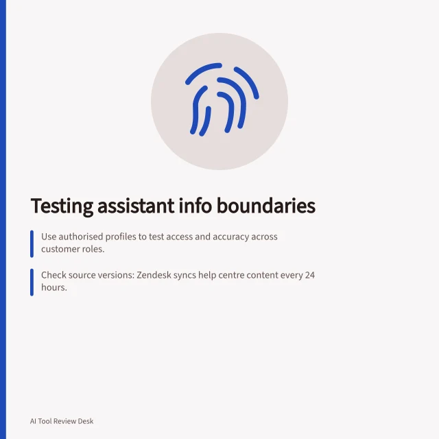 Testing assistant info boundaries: Use authorised profiles to test access and accuracy across customer roles.; Check source versions: Zendesk syncs help centre content every 24 hours.; Verify replies after policy changes; test for restricted disclosures or unsupported claims. Testing whether an assistant stays within approved information